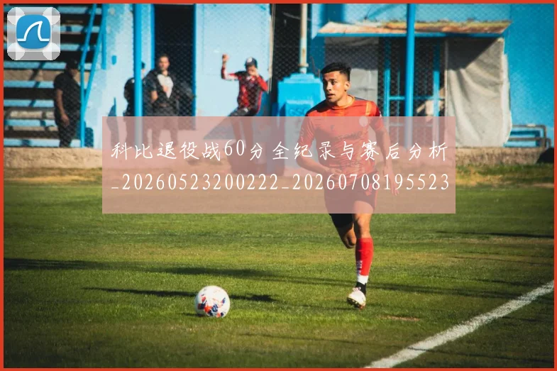 科比退役战60分全纪录与赛后分析_20260523200222_20260708195523