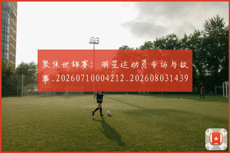 聚焦世锦赛：明星运动员专访与故事_20260710004212_20260803143951