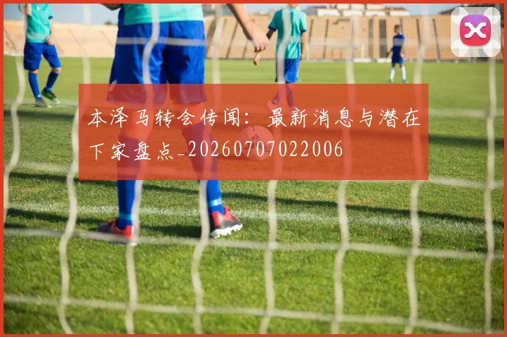 本泽马转会传闻：最新消息与潜在下家盘点_20260707022006