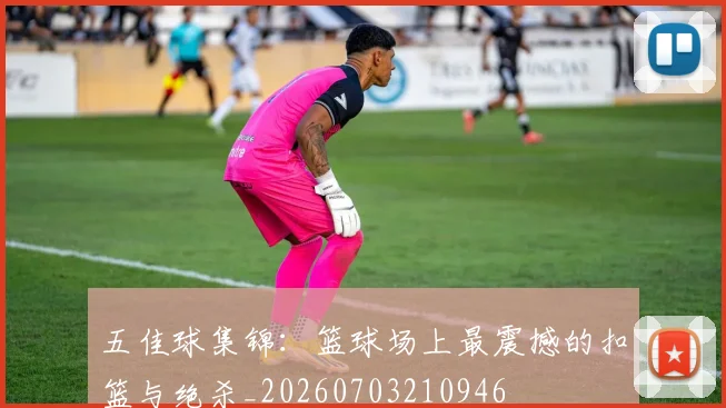 五佳球集锦：篮球场上最震撼的扣篮与绝杀_20260703210946