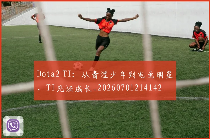 Dota2 TI：从青涩少年到电竞明星，TI见证成长_20260701214142